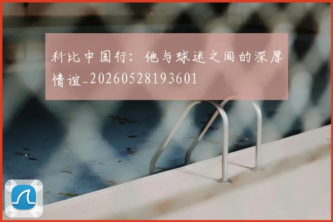 科比中国行：他与球迷之间的深厚情谊_20260528193601