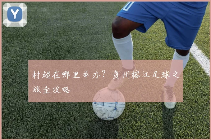 村超在哪里举办？贵州榕江足球之旅全攻略