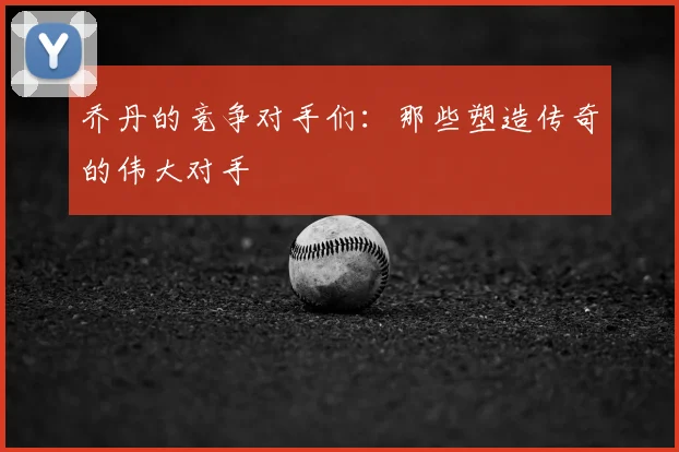 乔丹的竞争对手们：那些塑造传奇的伟大对手