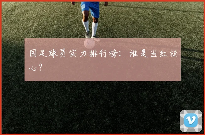 国足球员实力排行榜：谁是当红核心？