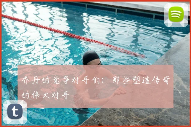 乔丹的竞争对手们：那些塑造传奇的伟大对手