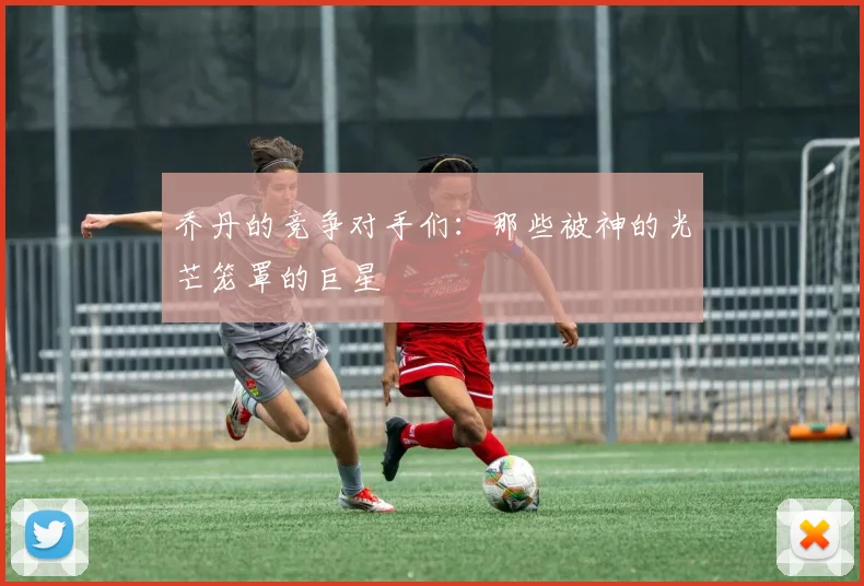 乔丹的竞争对手们：那些被神的光芒笼罩的巨星