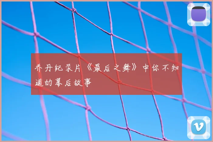 乔丹纪录片《最后之舞》中你不知道的幕后故事