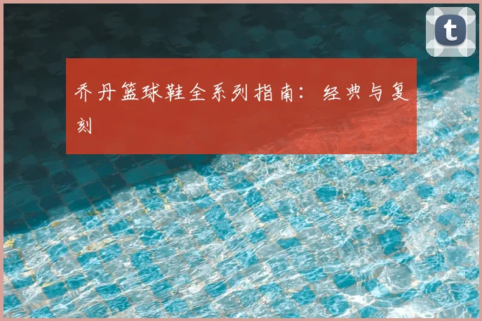 乔丹篮球鞋全系列指南:经典与复刻