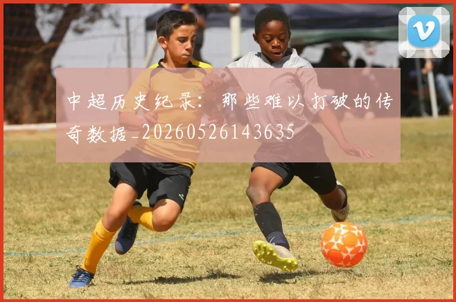 中超历史纪录：那些难以打破的传奇数据_20260526143635