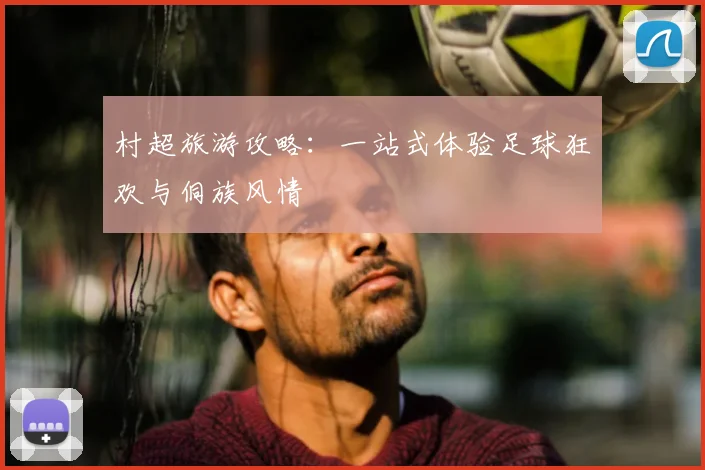 村超旅游攻略：一站式体验足球狂欢与侗族风情