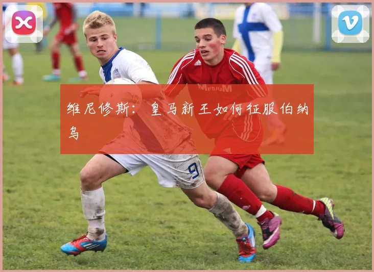 维尼修斯：皇马新王如何征服伯纳乌
