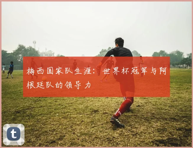 梅西国家队生涯：世界杯冠军与阿根廷队的领导力