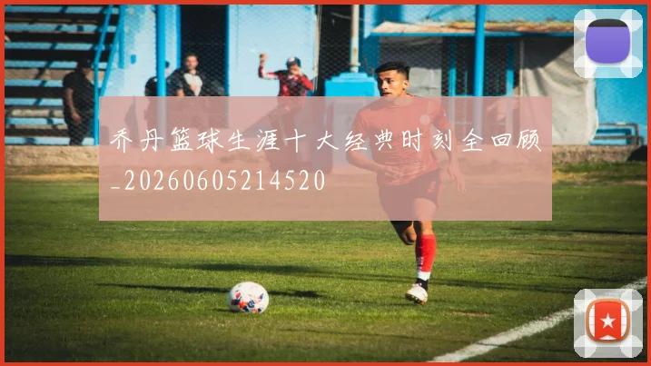 乔丹篮球生涯十大经典时刻全回顾_20260605214520