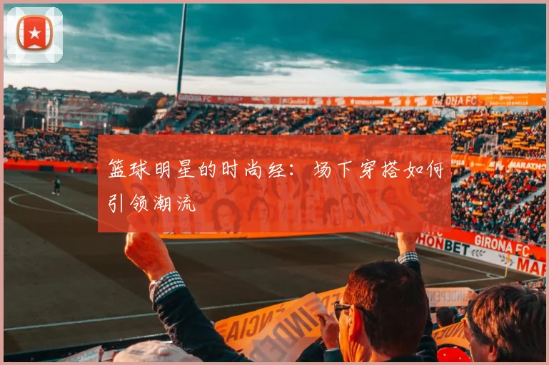 篮球明星的时尚经:场下穿搭如何引领潮流