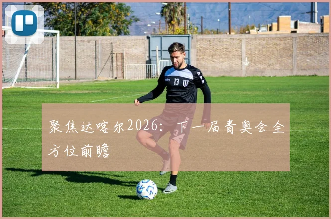 聚焦达喀尔2026：下一届青奥会全方位前瞻