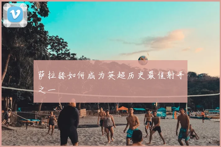 萨拉赫如何成为英超历史最佳射手之一